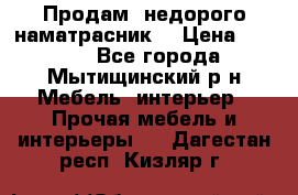 Продам  недорого наматрасник  › Цена ­ 6 500 - Все города, Мытищинский р-н Мебель, интерьер » Прочая мебель и интерьеры   . Дагестан респ.,Кизляр г.